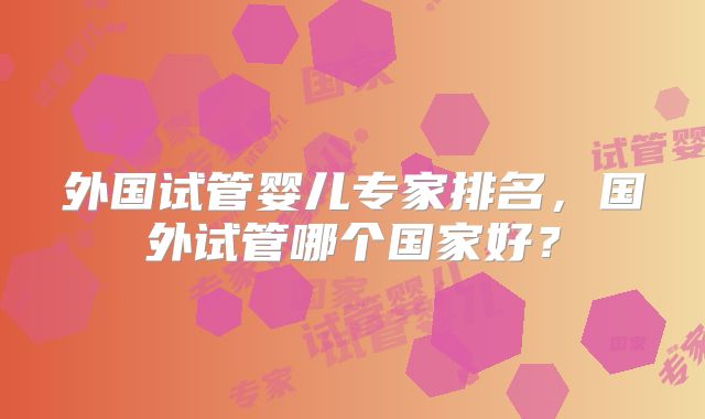 外国试管婴儿专家排名，国外试管哪个国家好？