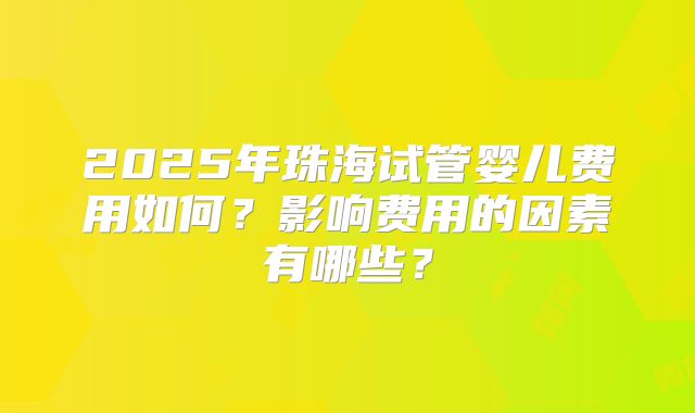 2025年珠海试管婴儿费用如何？影响费用的因素有哪些？