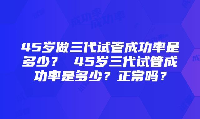 45岁做三代试管成功率是多少？ 45岁三代试管成功率是多少？正常吗？