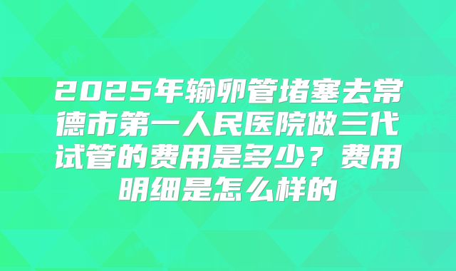 2025年输卵管堵塞去常德市第一人民医院做三代试管的费用是多少?费用明细是怎么样的