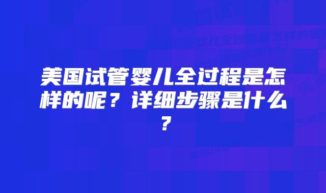 美国试管婴儿全过程是怎样的呢?详细步骤是什么?