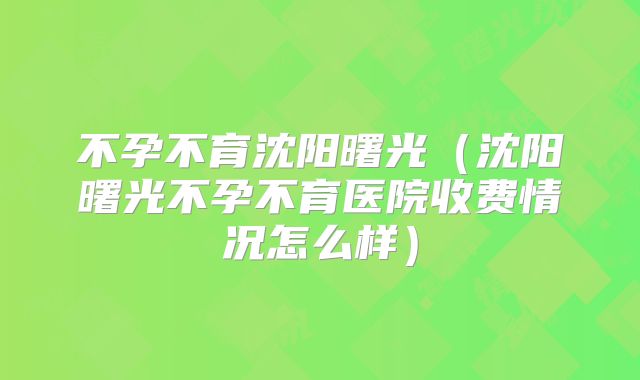 不孕不育沈阳曙光（沈阳曙光不孕不育医院收费情况怎么样）