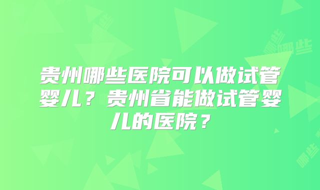 贵州哪些医院可以做试管婴儿?贵州省能做试管婴儿的医院?