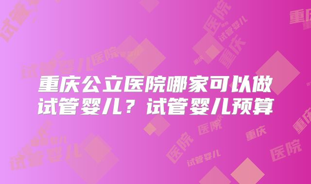 重庆公立医院哪家可以做试管婴儿？试管婴儿预算