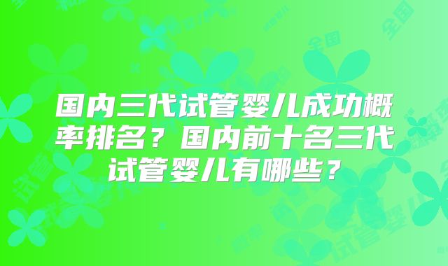 国内三代试管婴儿成功概率排名?国内前十名三代试管婴儿有哪些?