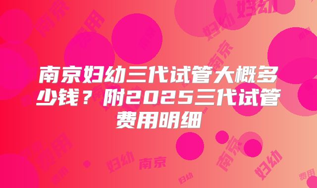 南京妇幼三代试管大概多少钱？附2025三代试管费用明细