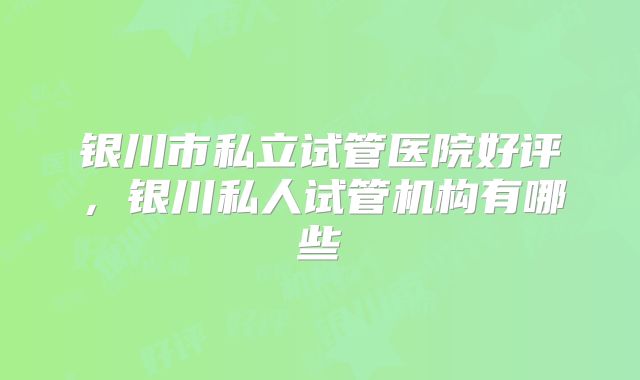 银川市私立试管医院好评，银川私人试管机构有哪些
