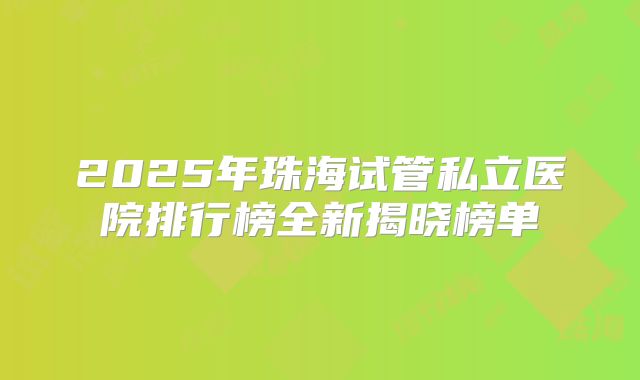 2025年珠海试管私立医院排行榜全新揭晓榜单