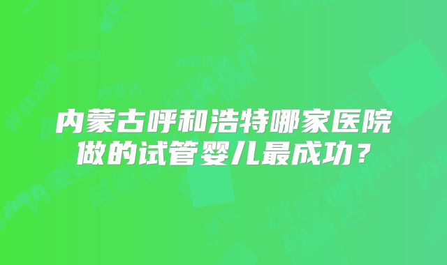 内蒙古呼和浩特哪家医院做的试管婴儿最成功？