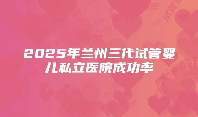 2025年兰州三代试管婴儿私立医院成功率
