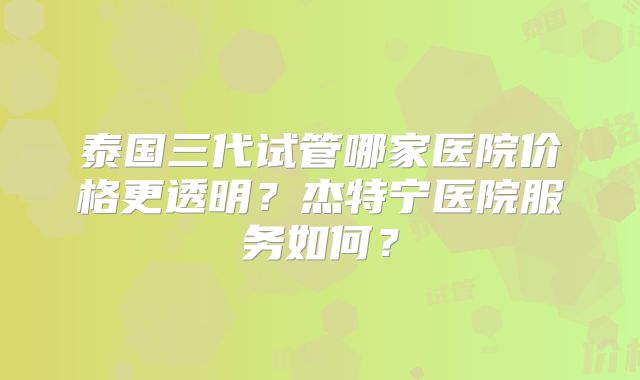 泰国三代试管哪家医院价格更透明？杰特宁医院服务如何？