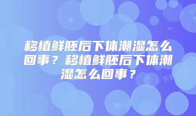 移植鲜胚后下体潮湿怎么回事？移植鲜胚后下体潮湿怎么回事？