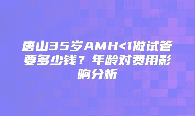 唐山35岁AMH<1做试管要多少钱？年龄对费用影响分析