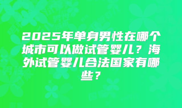 2025年单身男性在哪个城市可以做试管婴儿？海外试管婴儿合法国家有哪些？