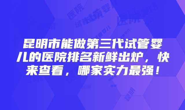 昆明市能做第三代试管婴儿的医院排名新鲜出炉，快来查看，哪家实力最强！