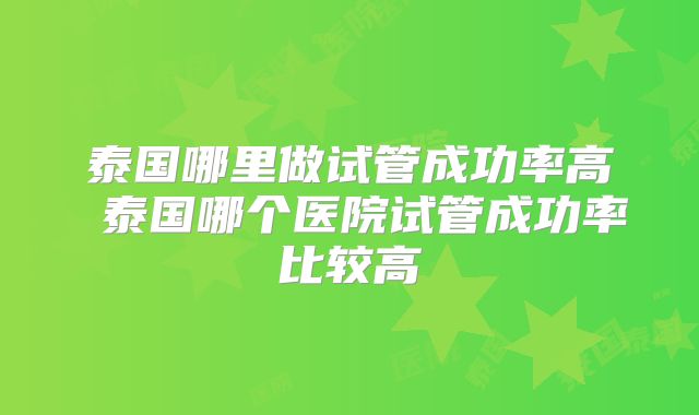 泰国哪里做试管成功率高 泰国哪个医院试管成功率比较高