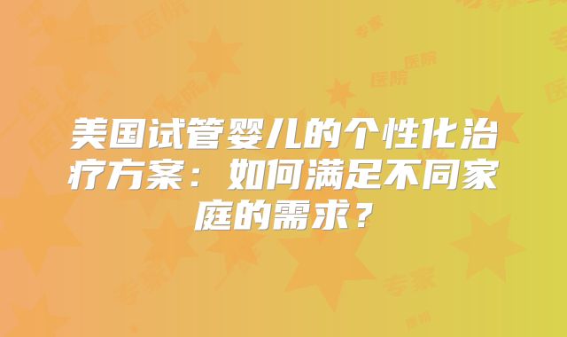 美国试管婴儿的个性化治疗方案：如何满足不同家庭的需求？