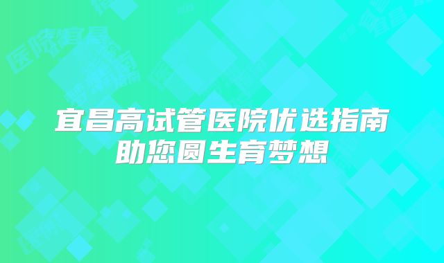 宜昌高试管医院优选指南助您圆生育梦想