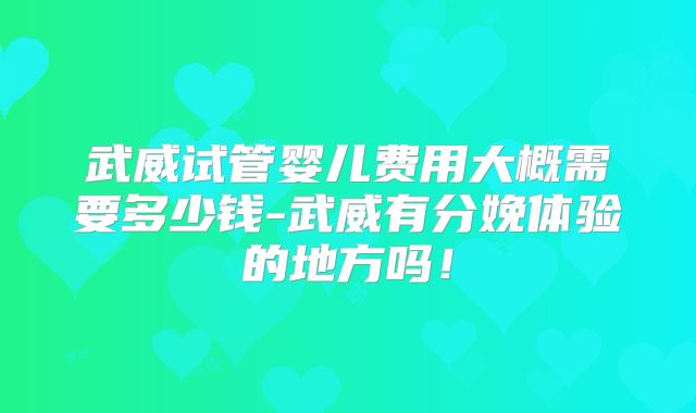 武威试管婴儿费用大概需要多少钱-武威有分娩体验的地方吗！