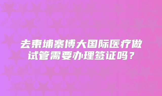 去柬埔寨博大国际医疗做试管需要办理签证吗？