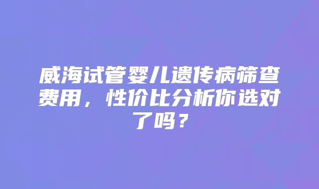 威海试管婴儿遗传病筛查费用，性价比分析你选对了吗？