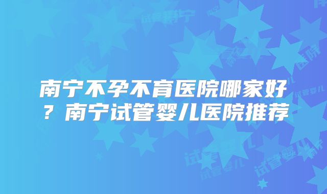 南宁不孕不育医院哪家好？南宁试管婴儿医院推荐