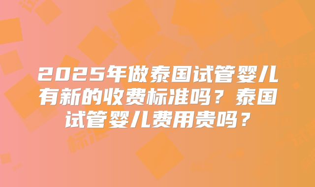 2025年做泰国试管婴儿有新的收费标准吗？泰国试管婴儿费用贵吗？