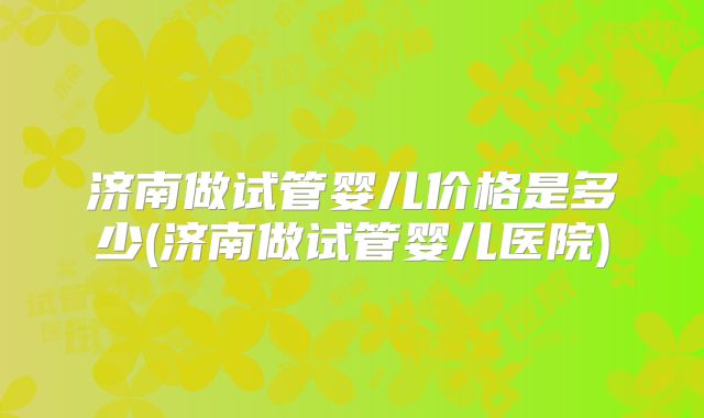 济南做试管婴儿价格是多少(济南做试管婴儿医院)