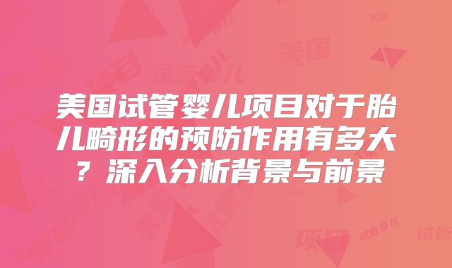 美国试管婴儿项目对于胎儿畸形的预防作用有多大?深入分析背景与前景