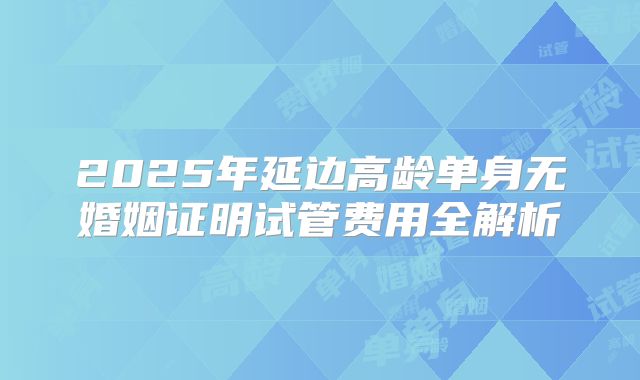 2025年延边高龄单身无婚姻证明试管费用全解析
