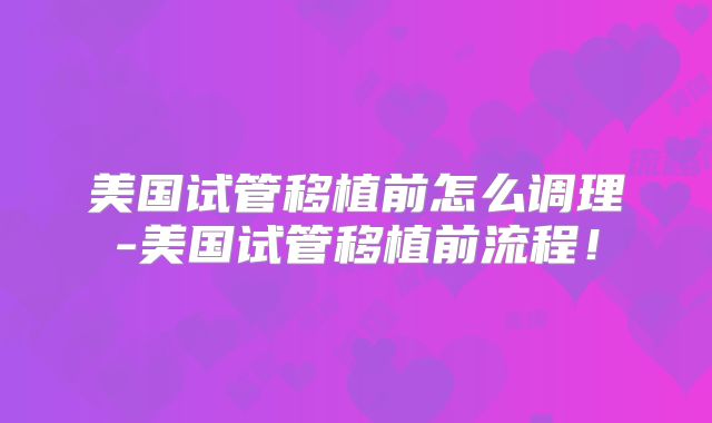 美国试管移植前怎么调理-美国试管移植前流程！