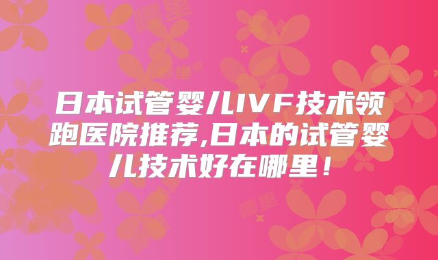 日本试管婴儿IVF技术领跑医院推荐,日本的试管婴儿技术好在哪里！
