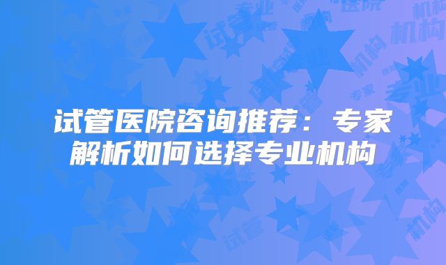 试管医院咨询推荐：专家解析如何选择专业机构