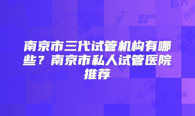 南京市三代试管机构有哪些？南京市私人试管医院推荐