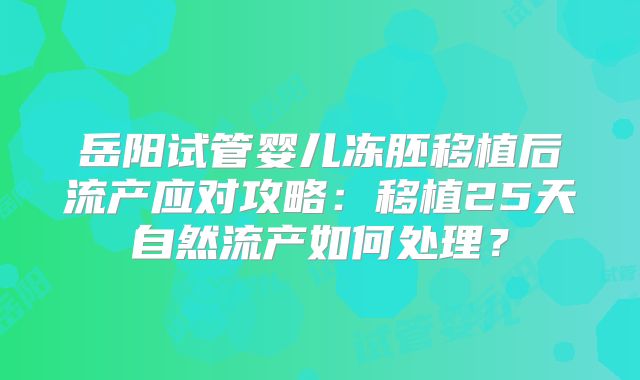 岳阳试管婴儿冻胚移植后流产应对攻略:移植25天自然流产如何处理?