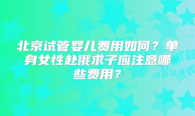 北京试管婴儿费用如何？单身女性赴俄求子应注意哪些费用？