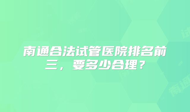 南通合法试管医院排名前三,要多少合理?