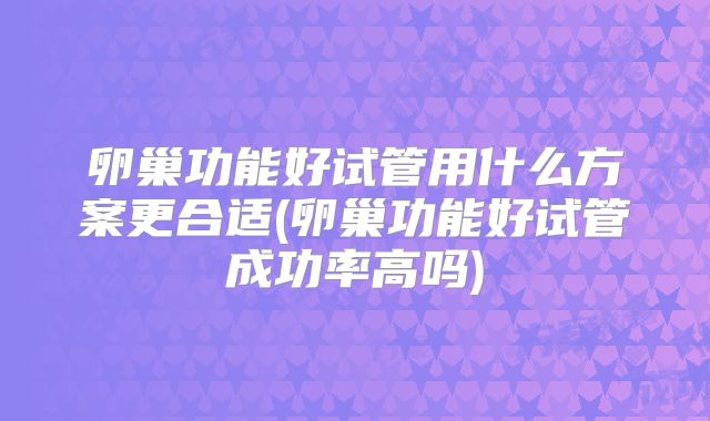 卵巢功能好试管用什么方案更合适(卵巢功能好试管成功率高吗)