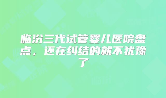 临汾三代试管婴儿医院盘点,还在纠结的就不犹豫了