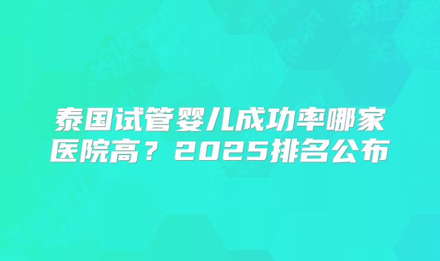 泰国试管婴儿成功率哪家医院高？2025排名公布