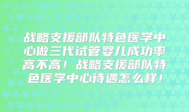 战略支援部队特色医学中心做三代试管婴儿成功率高不高！战略支援部队特色医学中心待遇怎么样！