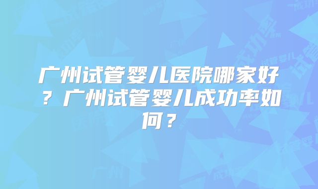 广州试管婴儿医院哪家好？广州试管婴儿成功率如何？