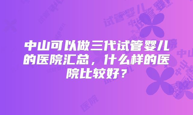 中山可以做三代试管婴儿的医院汇总，什么样的医院比较好？