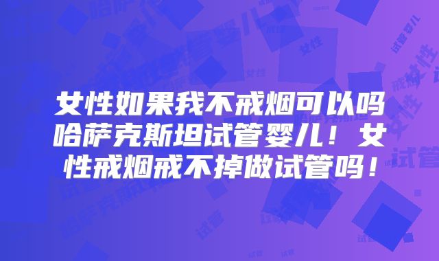 女性如果我不戒烟可以吗哈萨克斯坦试管婴儿!女性戒烟戒不掉做试管吗!