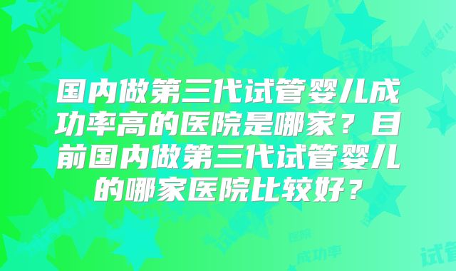 国内做第三代试管婴儿成功率高的医院是哪家？目前国内做第三代试管婴儿的哪家医院比较好？