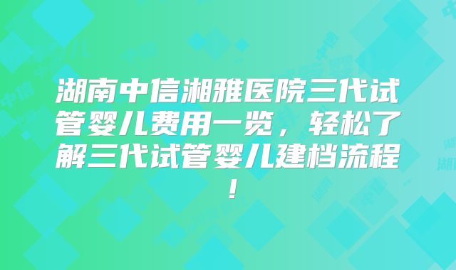 湖南中信湘雅医院三代试管婴儿费用一览，轻松了解三代试管婴儿建档流程！