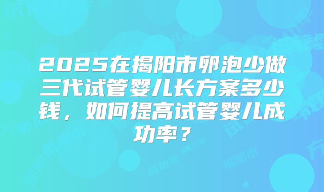 2025在揭阳市卵泡少做三代试管婴儿长方案多少钱，如何提高试管婴儿成功率？