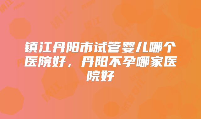 镇江丹阳市试管婴儿哪个医院好，丹阳不孕哪家医院好