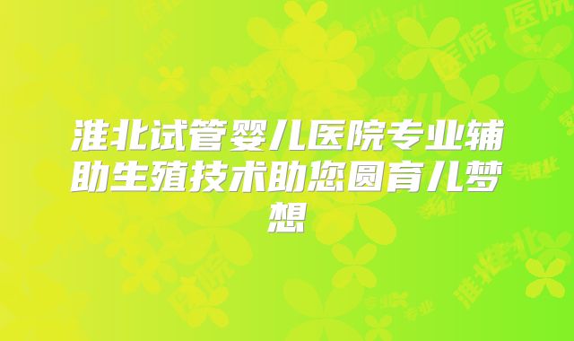 淮北试管婴儿医院专业辅助生殖技术助您圆育儿梦想