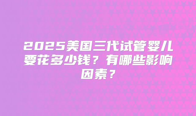 2025美国三代试管婴儿要花多少钱？有哪些影响因素？